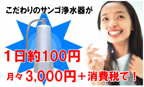 こだわりのサンゴ浄水器が１日約１００円！月々３,０００円＋消費税で！